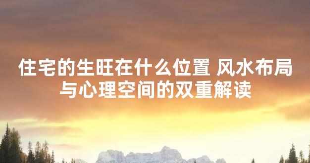 住宅的生旺在什么位置 风水布局与心理空间的双重解读